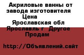 Акриловые ванны от завода изготовителя › Цена ­ 8 600 - Ярославская обл., Ярославль г. Другое » Продам   